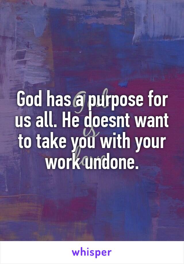 God has a purpose for us all. He doesnt want to take you with your work undone.