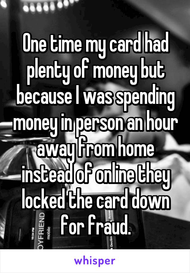 One time my card had plenty of money but because I was spending money in person an hour away from home instead of online they locked the card down for fraud.