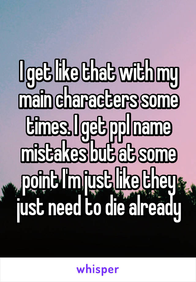 I get like that with my main characters some times. I get ppl name mistakes but at some point I'm just like they just need to die already