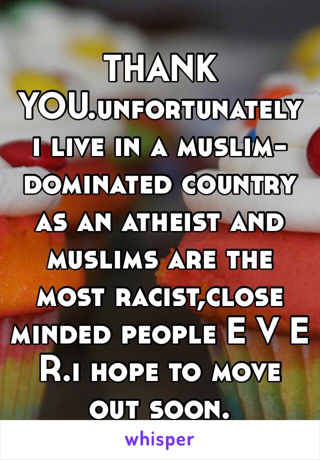 THANK YOU.unfortunately ı lıve ın a muslım-domınated country as an atheıst and muslıms are the most racıst,close mınded people E V E R.i hope to move out soon.