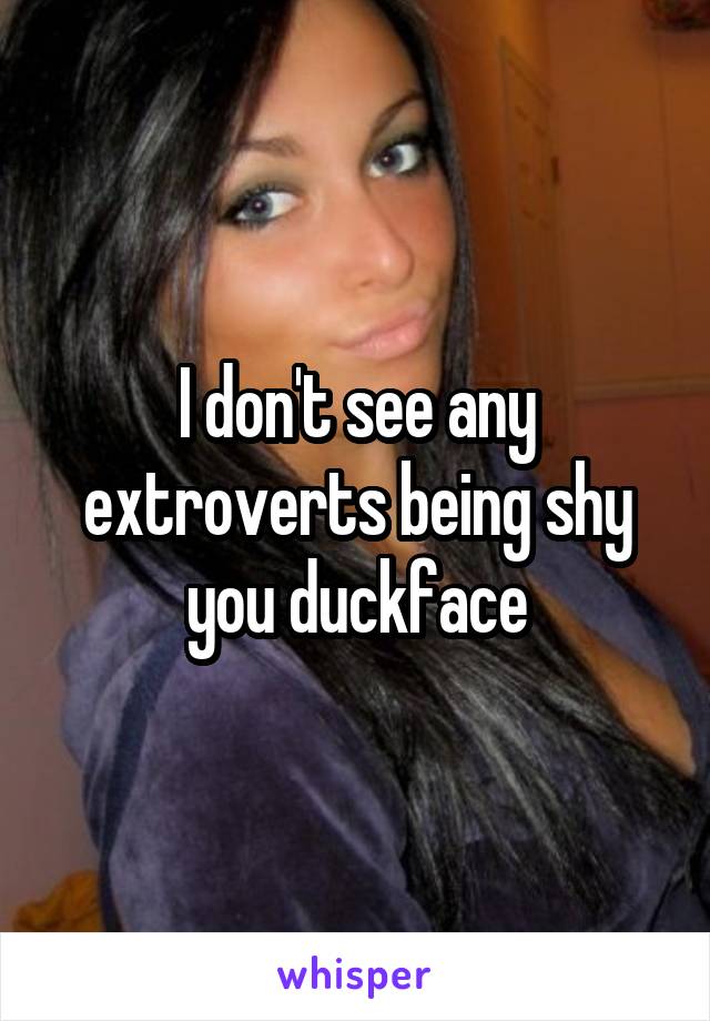 I don't see any extroverts being shy you duckface