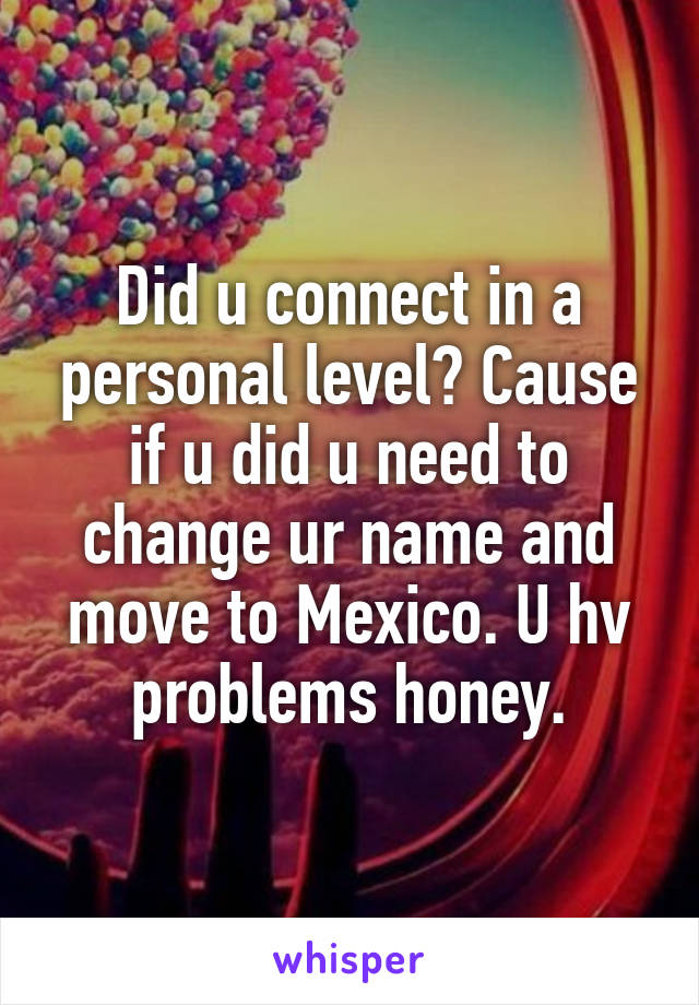 Did u connect in a personal level? Cause if u did u need to change ur name and move to Mexico. U hv problems honey.