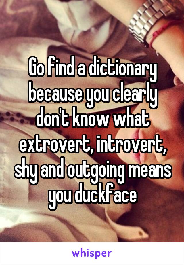 Go find a dictionary because you clearly don't know what extrovert, introvert, shy and outgoing means you duckface