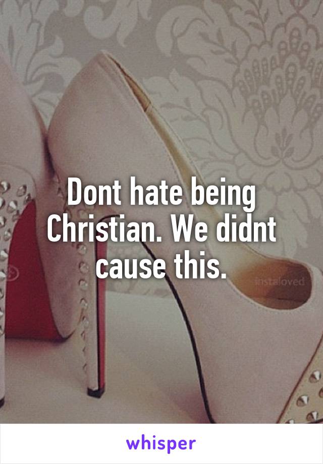 Dont hate being Christian. We didnt cause this.