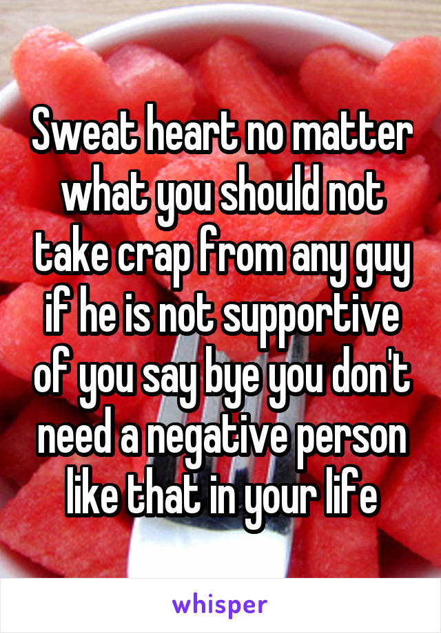 Sweat heart no matter what you should not take crap from any guy if he is not supportive of you say bye you don't need a negative person like that in your life