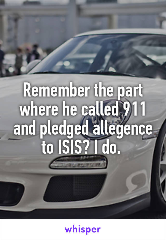 Remember the part where he called 911 and pledged allegence to ISIS? I do. 