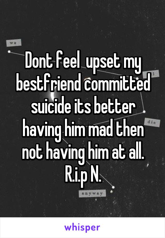 Dont feel  upset my bestfriend committed suicide its better having him mad then not having him at all.
R.i.p N.