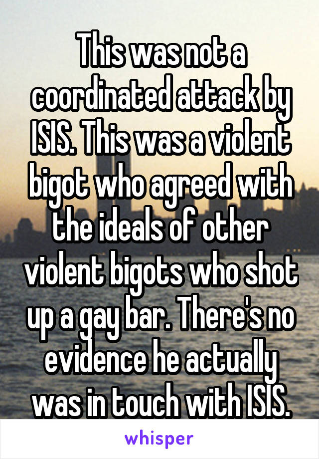 This was not a coordinated attack by ISIS. This was a violent bigot who agreed with the ideals of other violent bigots who shot up a gay bar. There's no evidence he actually was in touch with ISIS.