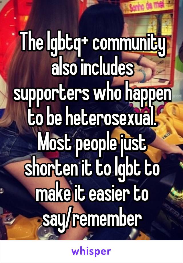 The lgbtq+ community also includes supporters who happen to be heterosexual. Most people just shorten it to lgbt to make it easier to say/remember