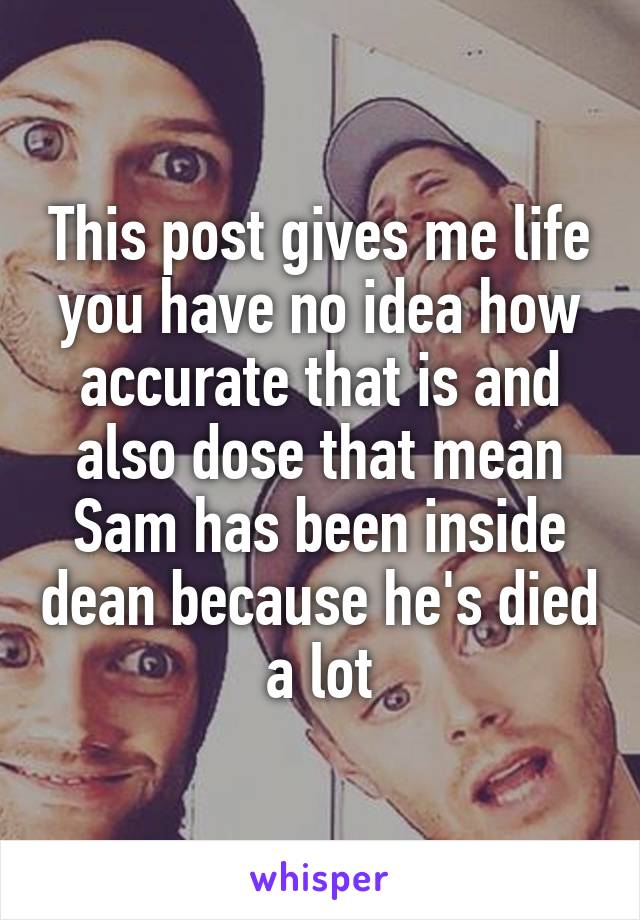 This post gives me life you have no idea how accurate that is and also dose that mean Sam has been inside dean because he's died a lot