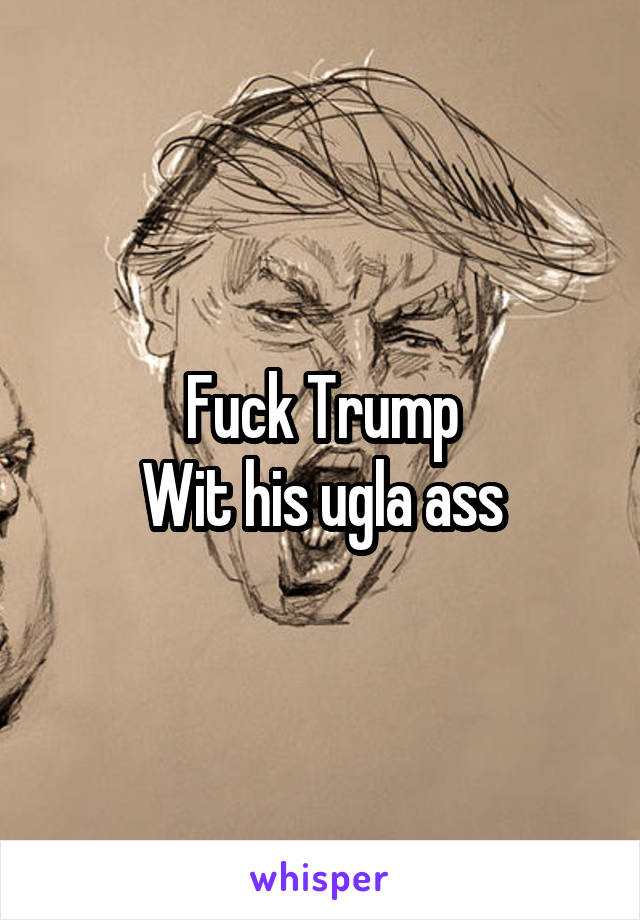 Fuck Trump
Wit his ugla ass