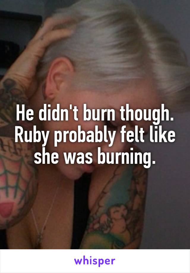 He didn't burn though. Ruby probably felt like she was burning.