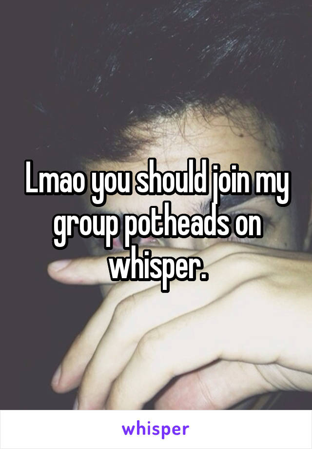 Lmao you should join my group potheads on whisper.