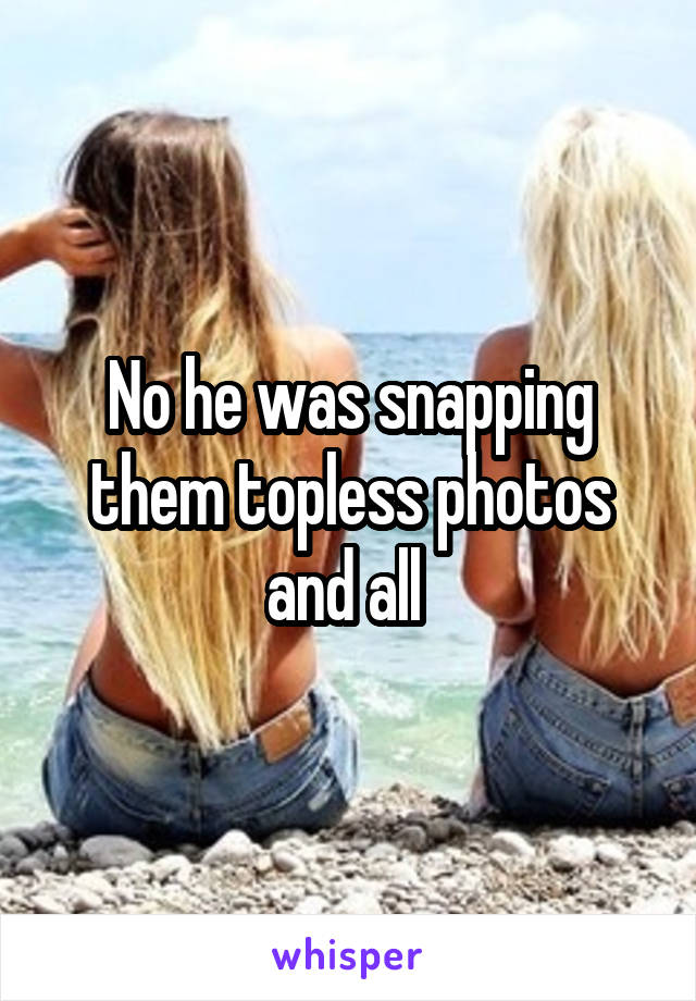 No he was snapping them topless photos and all 
