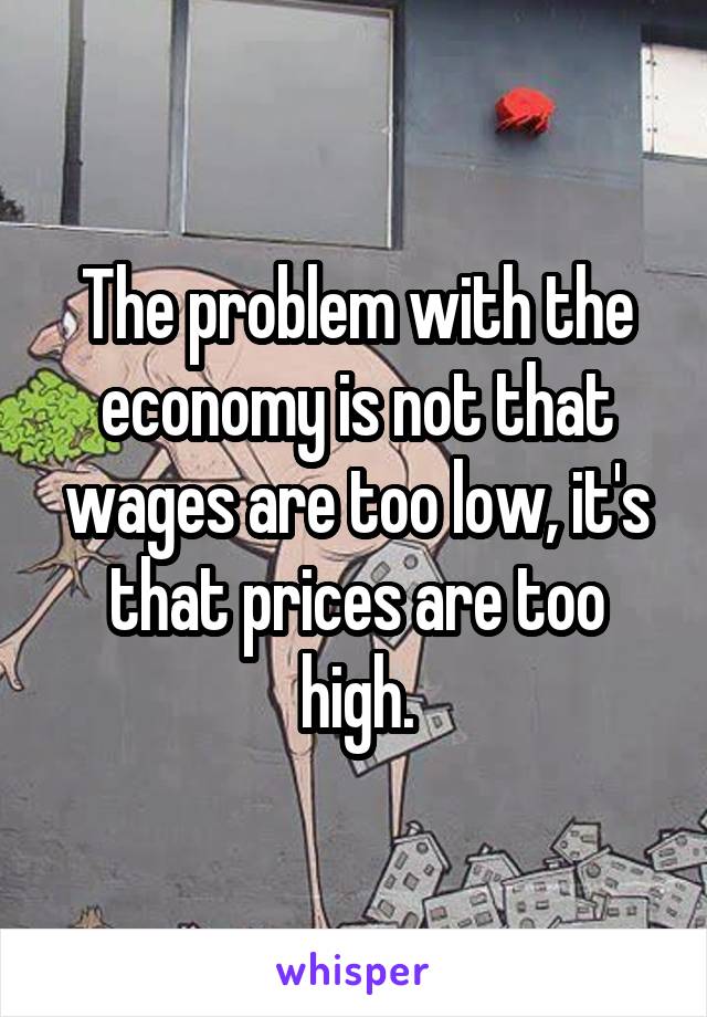 The problem with the economy is not that wages are too low, it's that prices are too high.