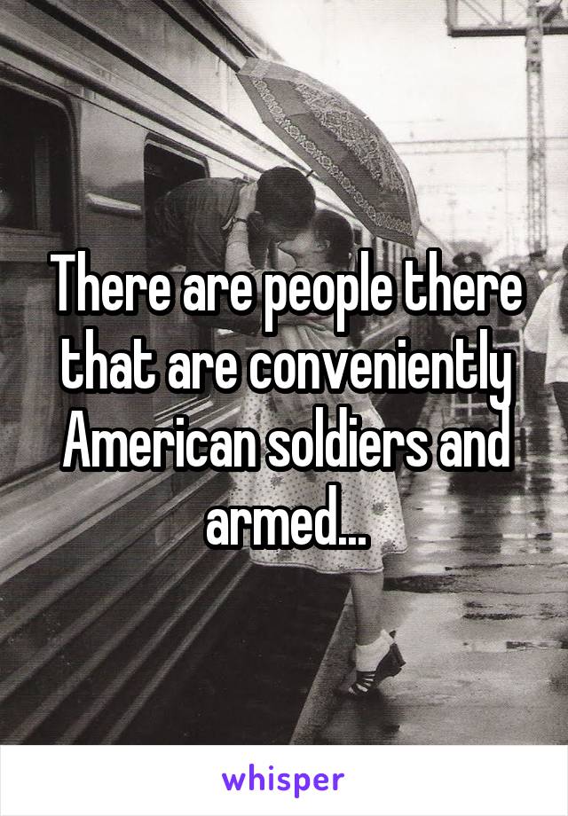 There are people there that are conveniently American soldiers and armed...