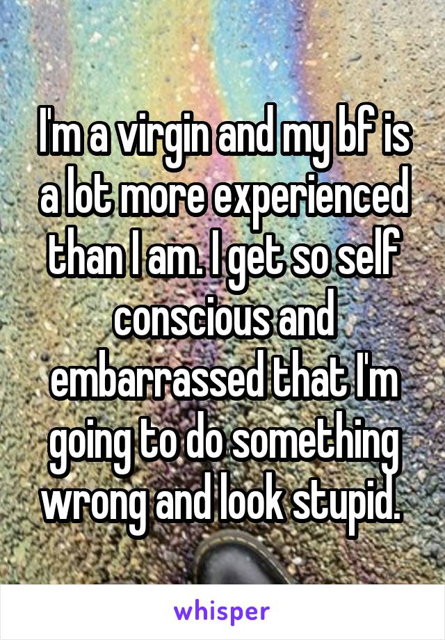 I'm a virgin and my bf is a lot more experienced than I am. I get so self conscious and embarrassed that I'm going to do something wrong and look stupid. 
