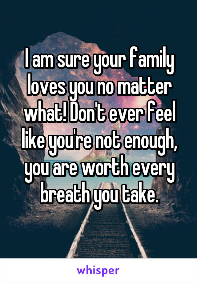 I am sure your family loves you no matter what! Don't ever feel like you're not enough, you are worth every breath you take.
