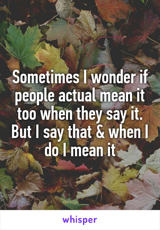 Sometimes I wonder if people actual mean it too when they say it. But I say that & when I do I mean it