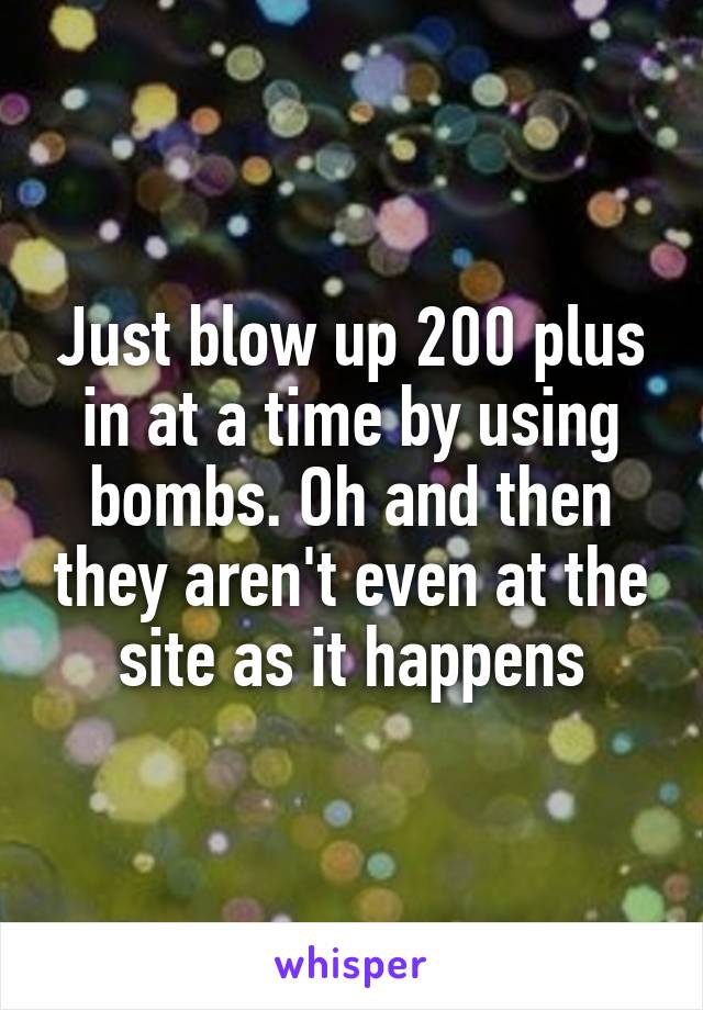 Just blow up 200 plus in at a time by using bombs. Oh and then they aren't even at the site as it happens