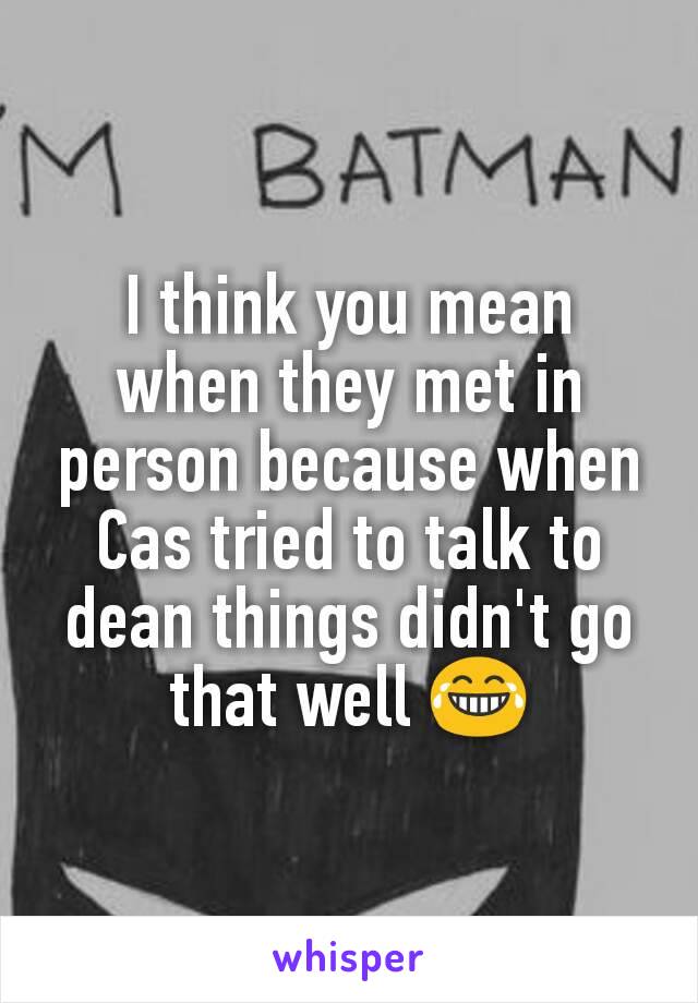 I think you mean when they met in person because when Cas tried to talk to dean things didn't go that well 😂