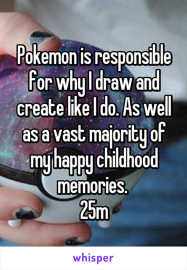 Pokemon is responsible for why I draw and create like I do. As well as a vast majority of my happy childhood memories. 
25m