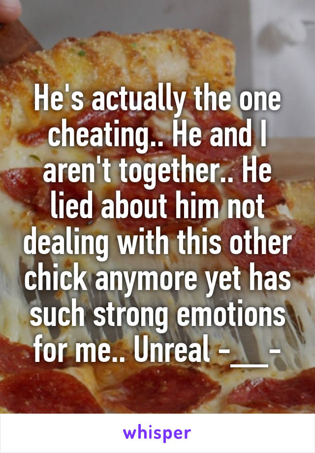 He's actually the one cheating.. He and I aren't together.. He lied about him not dealing with this other chick anymore yet has such strong emotions for me.. Unreal -__-