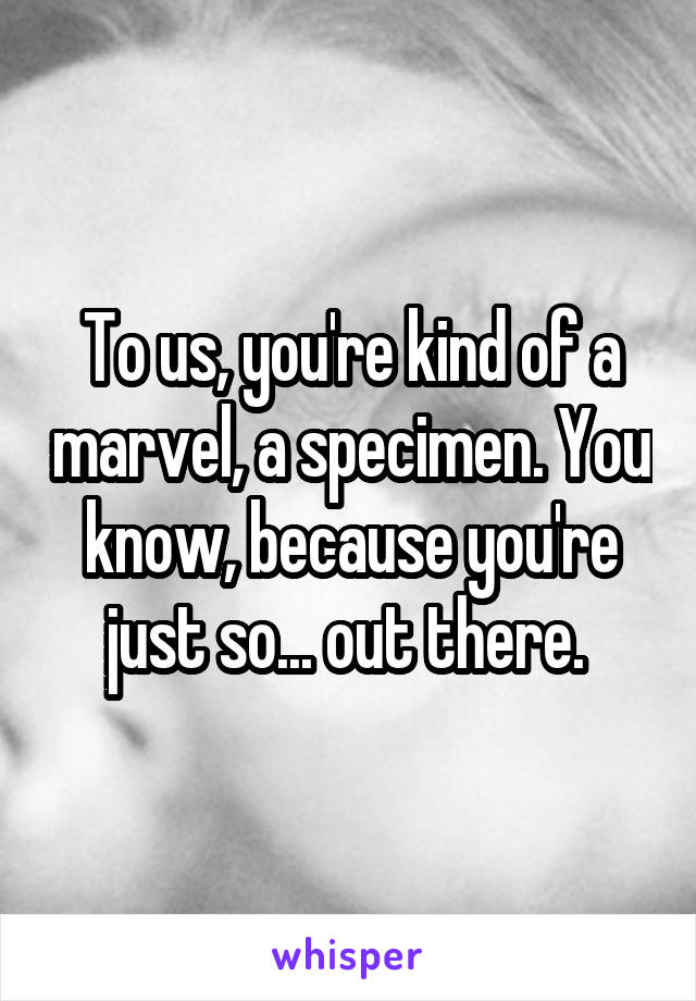 To us, you're kind of a marvel, a specimen. You know, because you're just so... out there. 