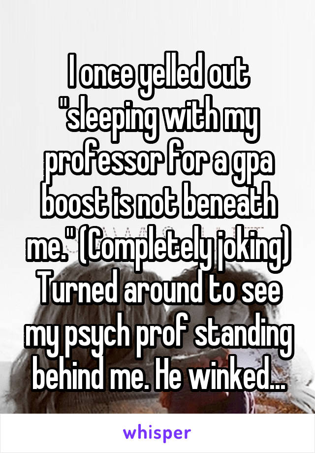 I once yelled out "sleeping with my professor for a gpa boost is not beneath me." (Completely joking) Turned around to see my psych prof standing behind me. He winked...