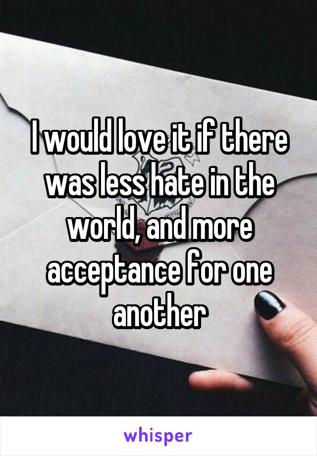 I would love it if there was less hate in the world, and more acceptance for one another