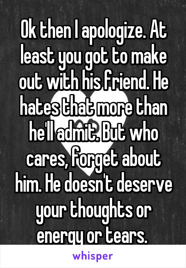 Ok then I apologize. At least you got to make out with his friend. He hates that more than he'll admit. But who cares, forget about him. He doesn't deserve your thoughts or energy or tears. 