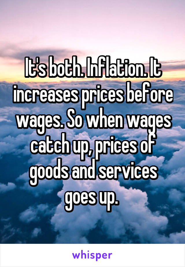 It's both. Inflation. It increases prices before wages. So when wages catch up, prices of goods and services goes up. 