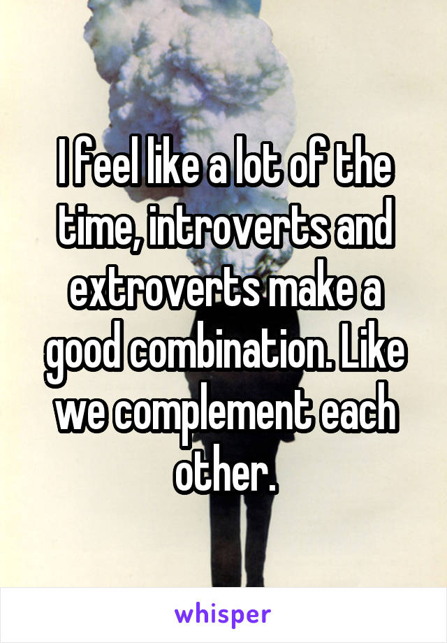 I feel like a lot of the time, introverts and extroverts make a good combination. Like we complement each other.