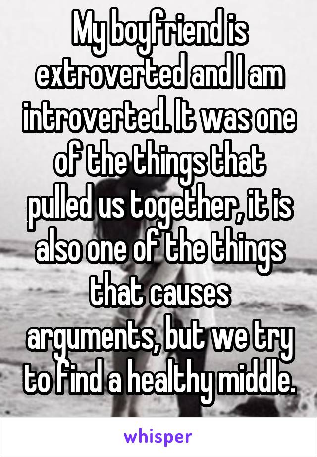 My boyfriend is extroverted and I am introverted. It was one of the things that pulled us together, it is also one of the things that causes arguments, but we try to find a healthy middle. 