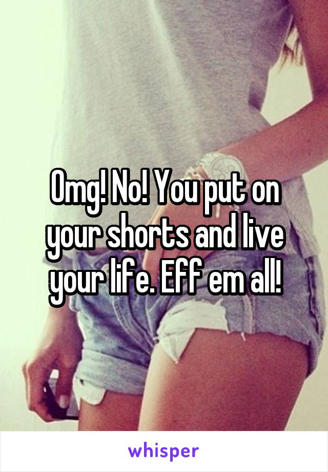 Omg! No! You put on your shorts and live your life. Eff em all!