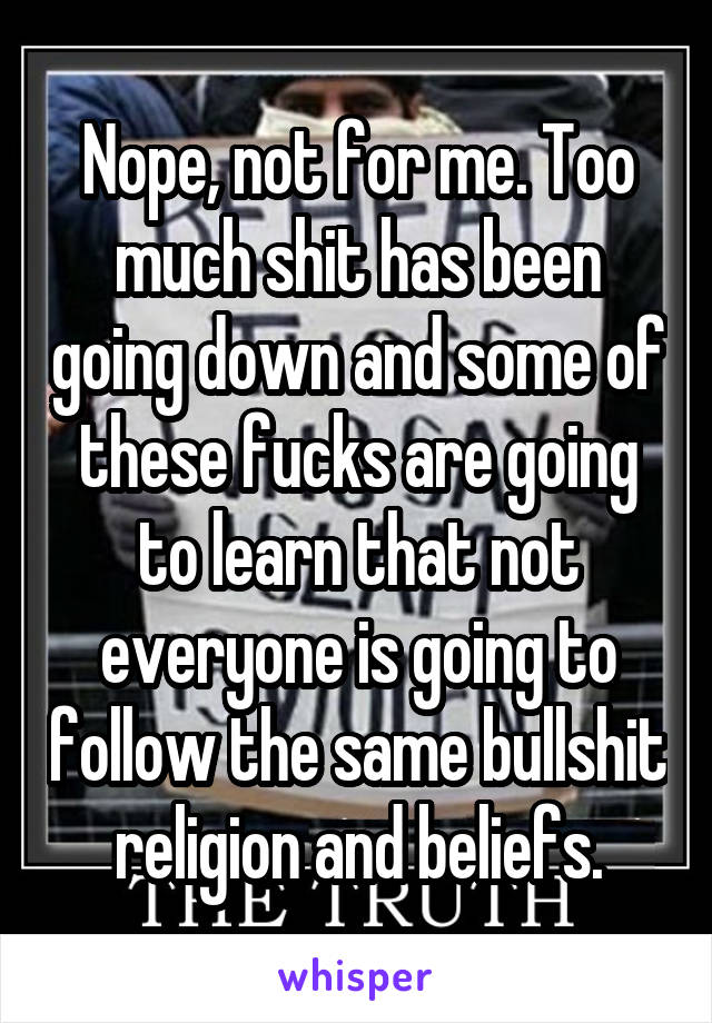 Nope, not for me. Too much shit has been going down and some of these fucks are going to learn that not everyone is going to follow the same bullshit religion and beliefs.