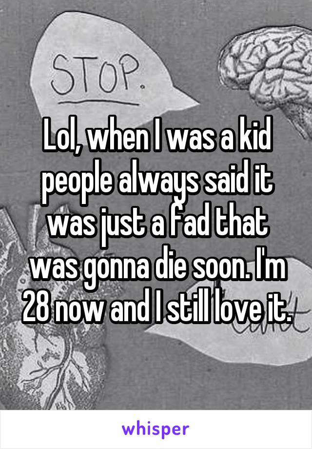 Lol, when I was a kid people always said it was just a fad that was gonna die soon. I'm 28 now and I still love it.