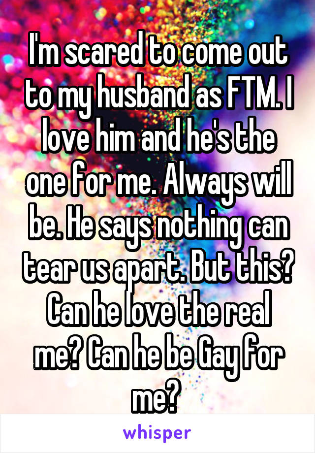 I'm scared to come out to my husband as FTM. I love him and he's the one for me. Always will be. He says nothing can tear us apart. But this? Can he love the real me? Can he be Gay for me? 