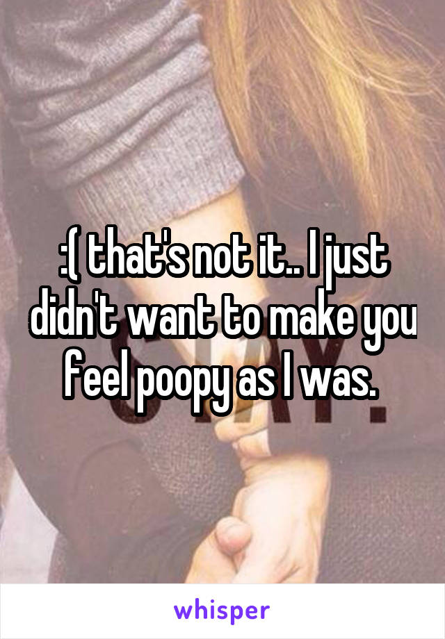 :( that's not it.. I just didn't want to make you feel poopy as I was. 