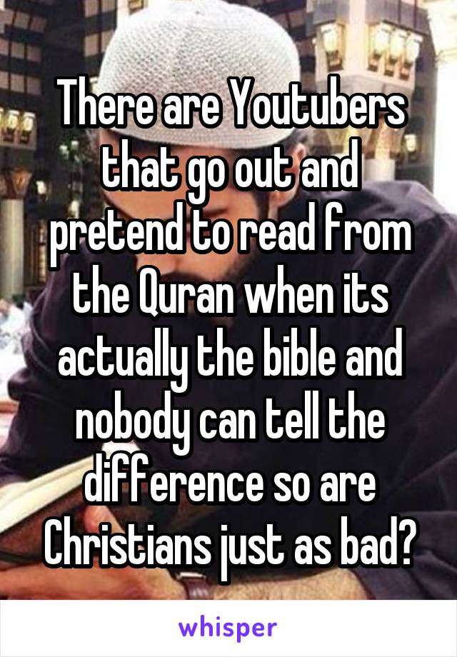 There are Youtubers that go out and pretend to read from the Quran when its actually the bible and nobody can tell the difference so are Christians just as bad?