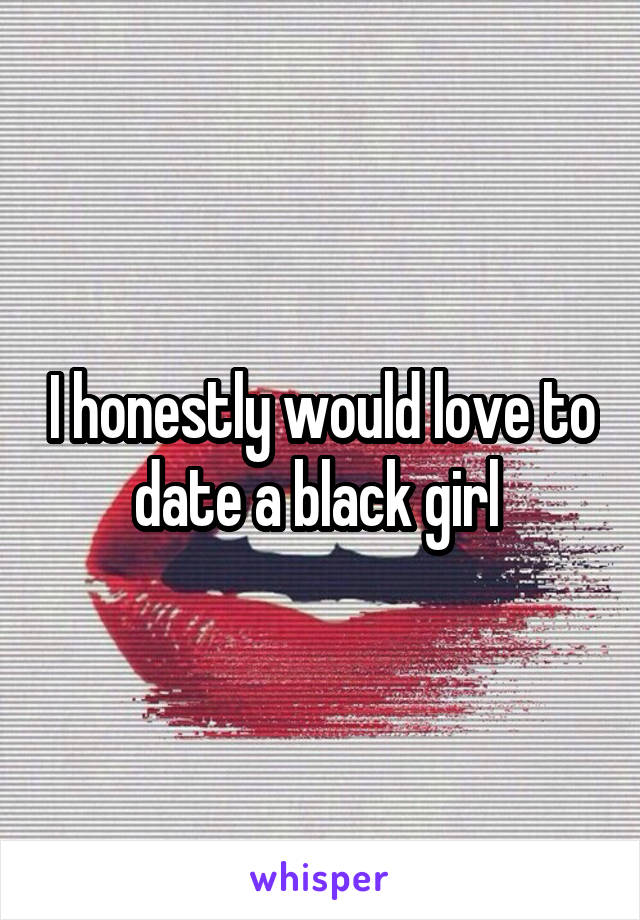 I honestly would love to date a black girl 