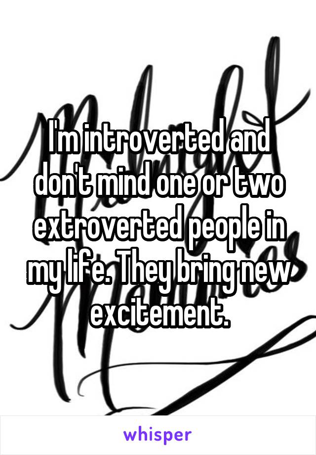 I'm introverted and don't mind one or two extroverted people in my life. They bring new excitement.