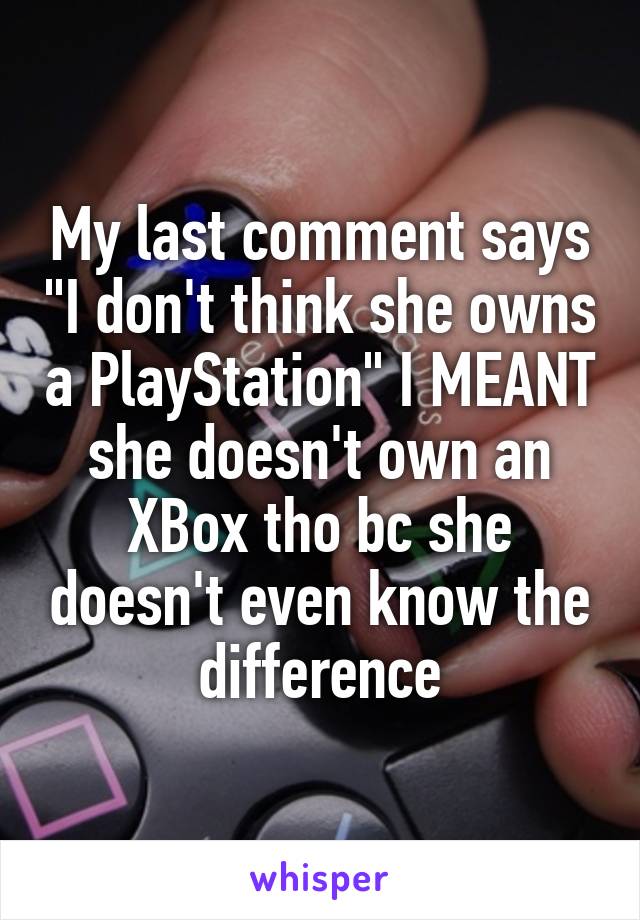 My last comment says "I don't think she owns a PlayStation" I MEANT she doesn't own an XBox tho bc she doesn't even know the difference