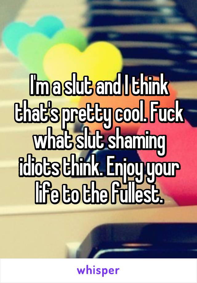 I'm a slut and I think that's pretty cool. Fuck what slut shaming idiots think. Enjoy your life to the fullest.