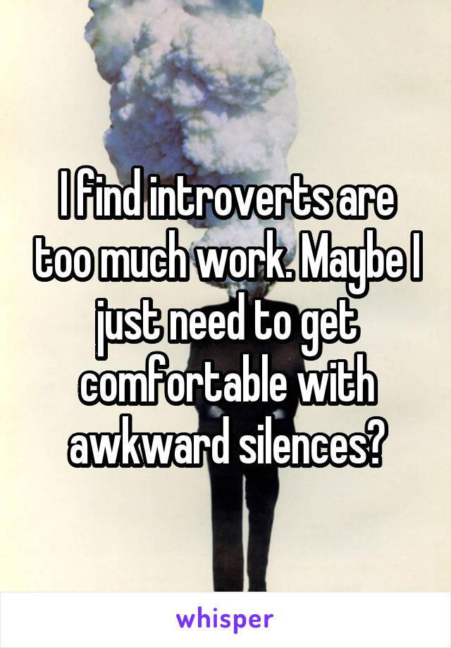 I find introverts are too much work. Maybe I just need to get comfortable with awkward silences?