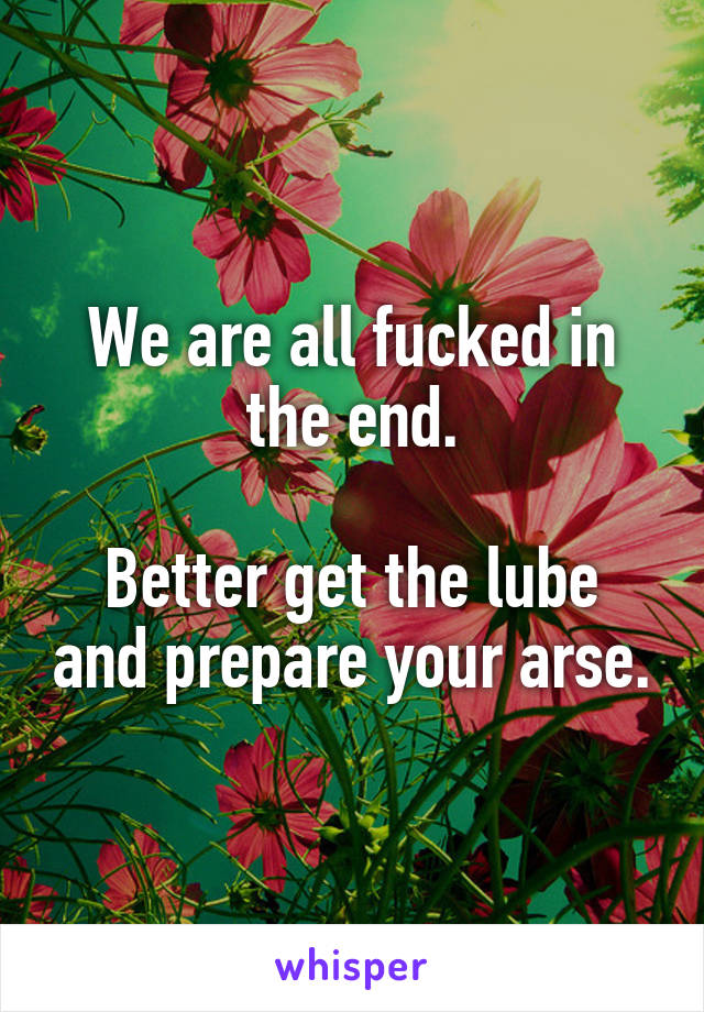 We are all fucked in the end.

Better get the lube and prepare your arse.