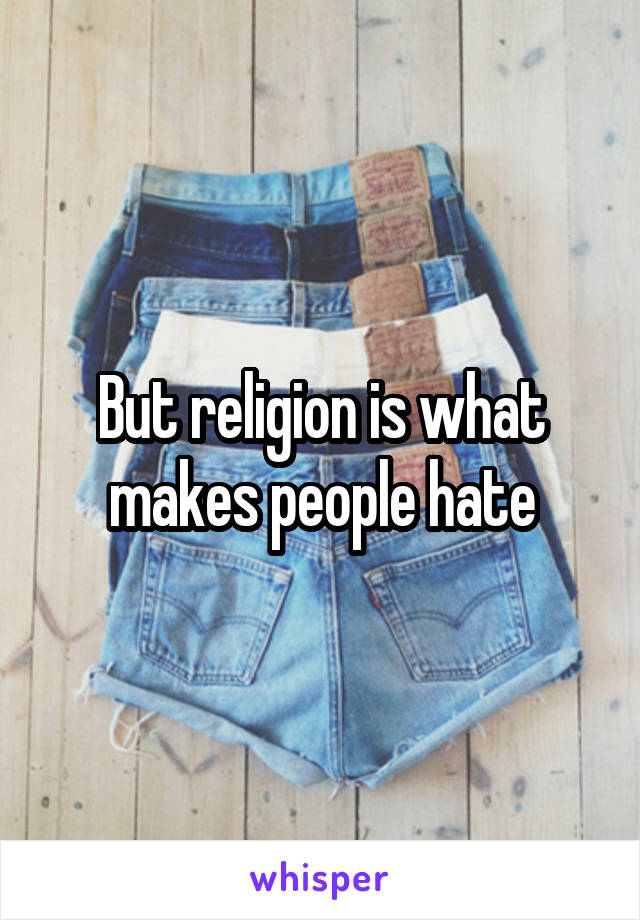 But religion is what makes people hate