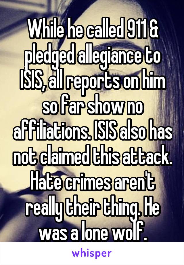 While he called 911 & pledged allegiance to ISIS, all reports on him so far show no affiliations. ISIS also has not claimed this attack. Hate crimes aren't really their thing. He was a lone wolf.