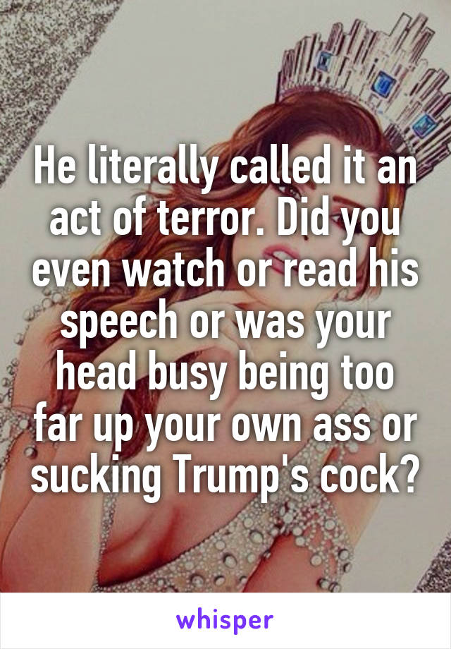 He literally called it an act of terror. Did you even watch or read his speech or was your head busy being too far up your own ass or sucking Trump's cock?