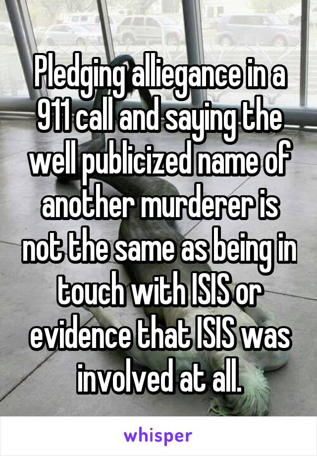 Pledging alliegance in a 911 call and saying the well publicized name of another murderer is not the same as being in touch with ISIS or evidence that ISIS was involved at all.